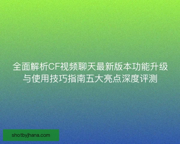 全面解析CF视频聊天最新版本功能升级与使用技巧指南五大亮点深度评测
