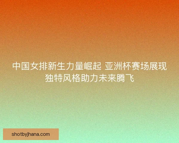 中国女排新生力量崛起 亚洲杯赛场展现独特风格助力未来腾飞