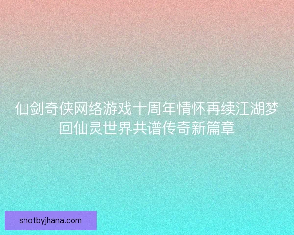 仙剑奇侠网络游戏十周年情怀再续江湖梦回仙灵世界共谱传奇新篇章