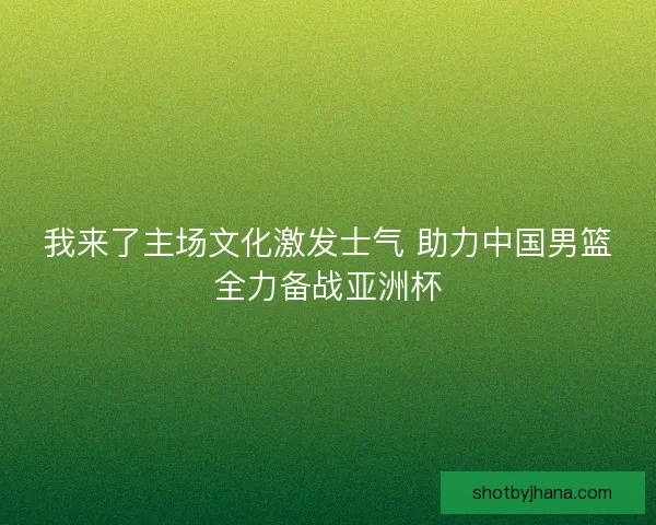 我来了主场文化激发士气 助力中国男篮全力备战亚洲杯