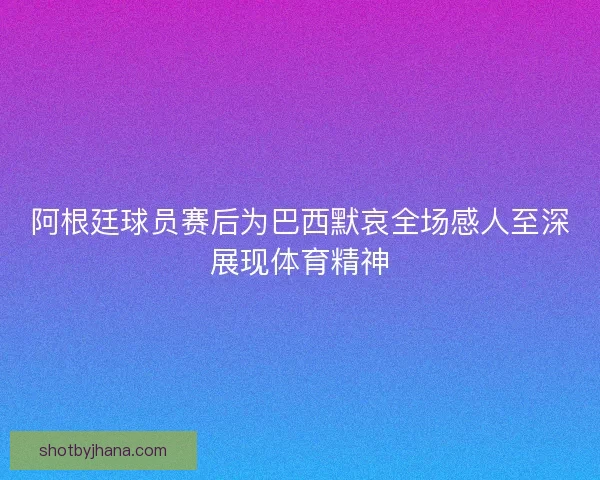 阿根廷球员赛后为巴西默哀全场感人至深展现体育精神