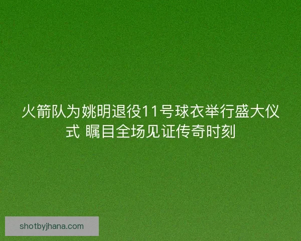 火箭队为姚明退役11号球衣举行盛大仪式 瞩目全场见证传奇时刻