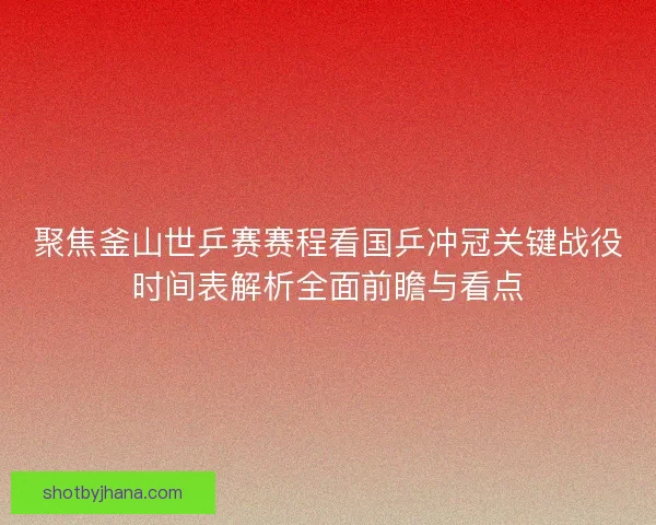 聚焦釜山世乒赛赛程看国乒冲冠关键战役时间表解析全面前瞻与看点